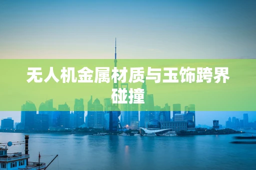 无人机金属材质与玉饰跨界碰撞