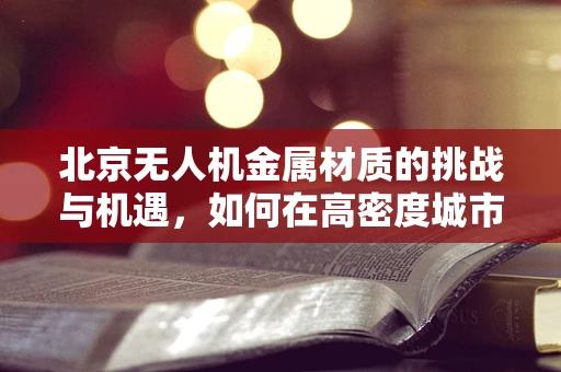 北京无人机金属材质的挑战与机遇，如何在高密度城市环境中寻找最佳轻量化方案？