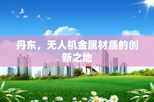丹东，无人机金属材质的创新之地