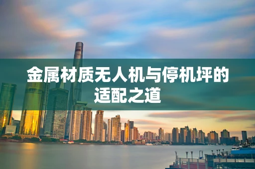 金属材质无人机与停机坪的适配之道