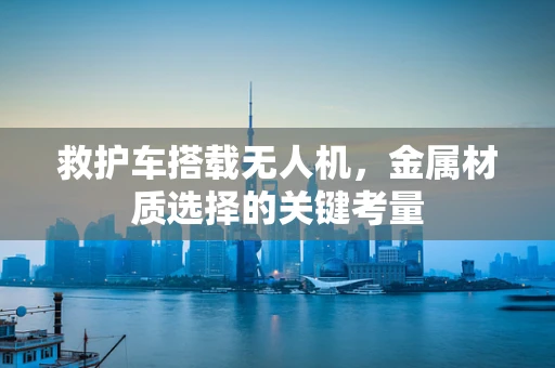 救护车搭载无人机，金属材质选择的关键考量