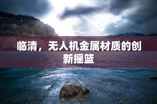 临清，无人机金属材质的创新摇篮