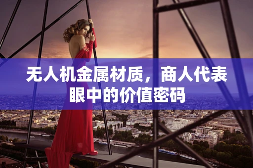 无人机金属材质，商人代表眼中的价值密码