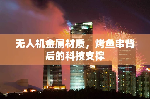 无人机金属材质，烤鱼串背后的科技支撑