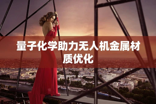 量子化学助力无人机金属材质优化