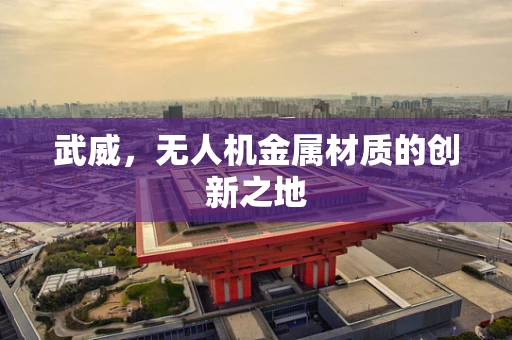 武威，无人机金属材质的创新之地