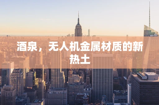 酒泉，无人机金属材质的新热土