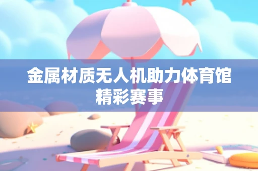 金属材质无人机助力体育馆精彩赛事