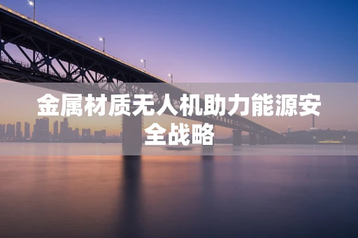 金属材质无人机助力能源安全战略
