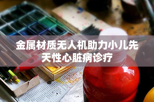 金属材质无人机助力小儿先天性心脏病诊疗