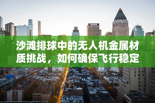 沙滩排球中的无人机金属材质挑战，如何确保飞行稳定与耐腐蚀？