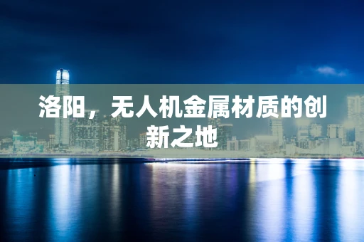 洛阳，无人机金属材质的创新之地