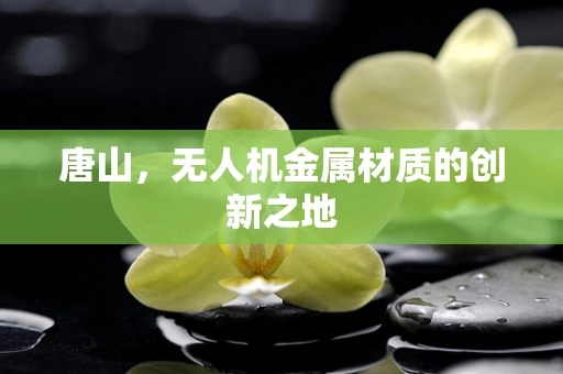 唐山，无人机金属材质的创新之地