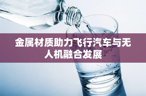 金属材质助力飞行汽车与无人机融合发展