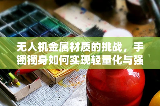 无人机金属材质的挑战，手镯镯身如何实现轻量化与强度的完美平衡？
