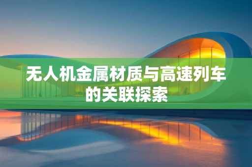 无人机金属材质与高速列车的关联探索