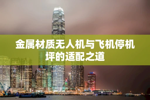 金属材质无人机与飞机停机坪的适配之道