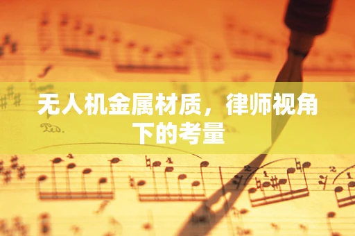无人机金属材质，律师视角下的考量
