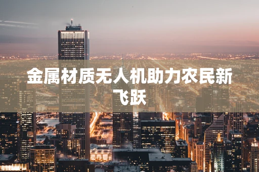 金属材质无人机助力农民新飞跃