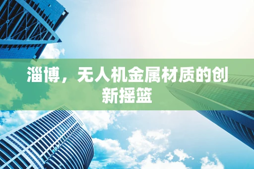 淄博，无人机金属材质的创新摇篮