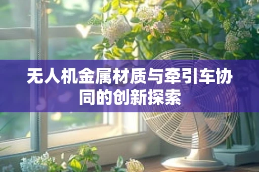 无人机金属材质与牵引车协同的创新探索