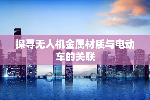 探寻无人机金属材质与电动车的关联