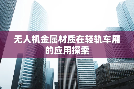 无人机金属材质在轻轨车厢的应用探索