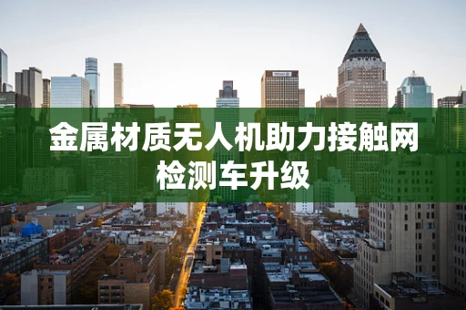 金属材质无人机助力接触网检测车升级