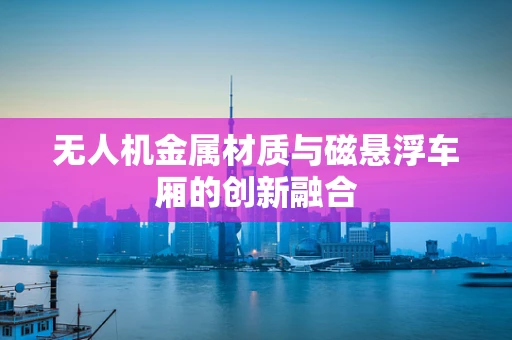 无人机金属材质与磁悬浮车厢的创新融合