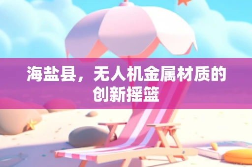 海盐县，无人机金属材质的创新摇篮