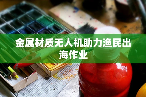 金属材质无人机助力渔民出海作业