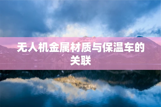 无人机金属材质与保温车的关联