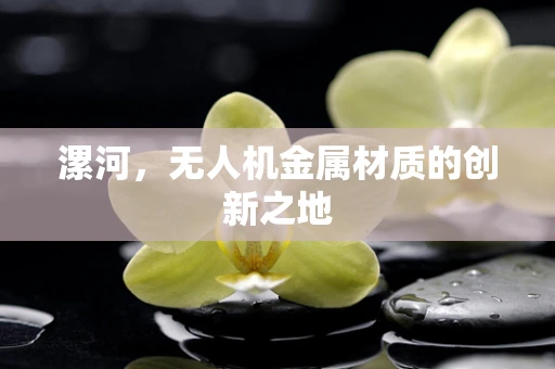 漯河，无人机金属材质的创新之地