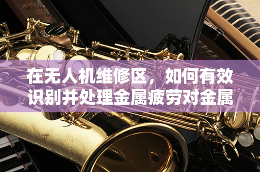 在无人机维修区，如何有效识别并处理金属疲劳对金属材质无人机的影响？