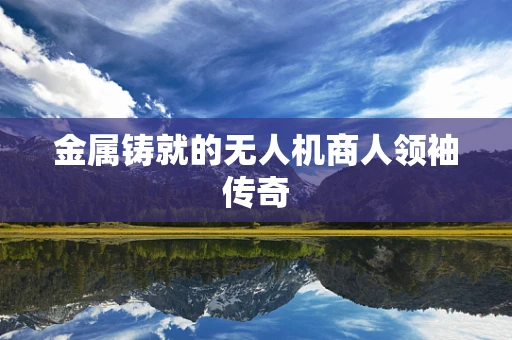 金属铸就的无人机商人领袖传奇