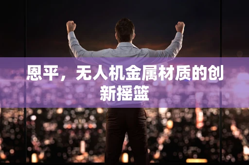 恩平，无人机金属材质的创新摇篮