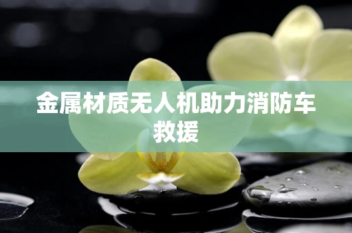 金属材质无人机助力消防车救援