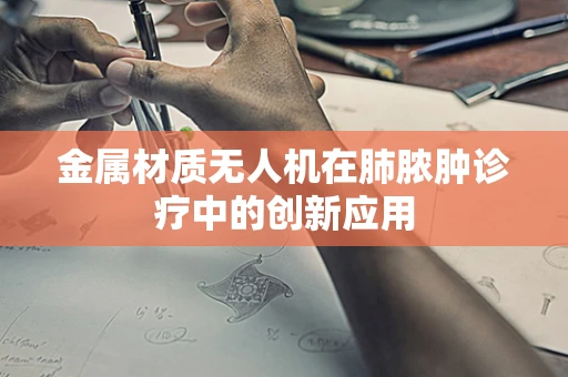 金属材质无人机在肺脓肿诊疗中的创新应用