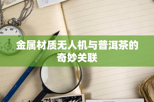 金属材质无人机与普洱茶的奇妙关联