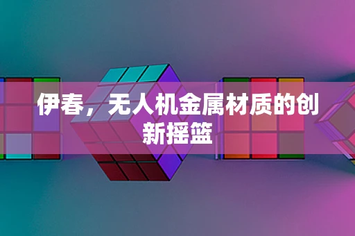 伊春，无人机金属材质的创新摇篮