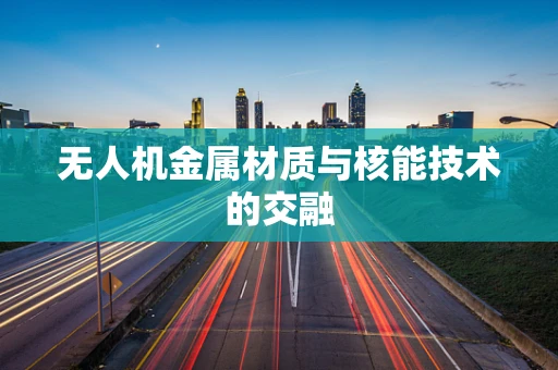 无人机金属材质与核能技术的交融