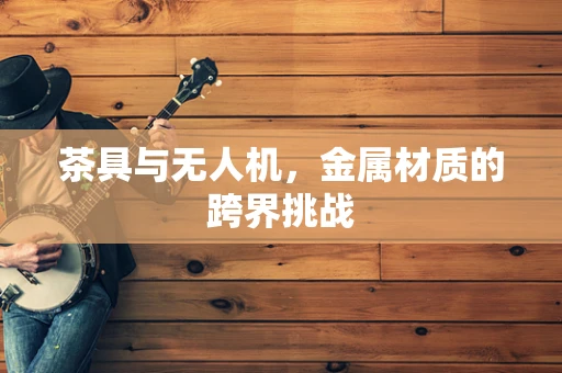茶具与无人机，金属材质的跨界挑战