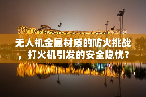 无人机金属材质的防火挑战，打火机引发的安全隐忧？