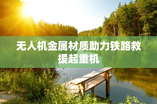 无人机金属材质助力铁路救援起重机